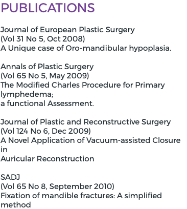 Publications Journal of European Plastic Surgery  (Vol 31 No 5, Oct 2008) A Unique case of Oro-mandibular hypoplasia. Annals of Plastic Surgery (Vol 65 No 5, May 2009) The Modified Charles Procedure for Primary lymphedema; a functional Assessment. Journal of Plastic and Reconstructive Surgery (Vol 124 No 6, Dec 2009) A Novel Application of Vacuum-assisted Closure in Auricular Reconstruction SADJ (Vol 65 No 8, September 2010) Fixation of mandible fractures: A simplified method