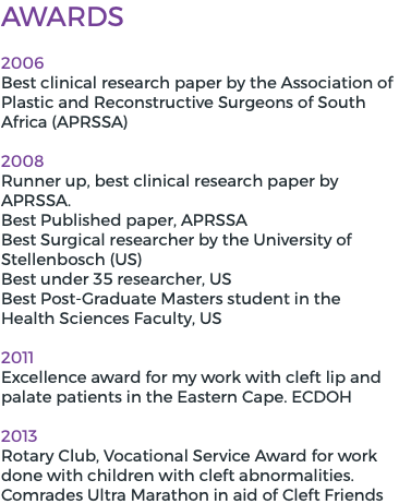 Awards 2006 Best clinical research paper by the Association of Plastic and Reconstructive Surgeons of South Africa (APRSSA) 2008 Runner up, best clinical research paper by APRSSA. Best Published paper, APRSSA Best Surgical researcher by the University of Stellenbosch (US) Best under 35 researcher, US Best Post-Graduate Masters student in the Health Sciences Faculty, US 2011 Excellence award for my work with cleft lip and palate patients in the Eastern Cape. ECDOH 2013 Rotary Club, Vocational Service Award for work done with children with cleft abnormalities. Comrades Ultra Marathon in aid of Cleft Friends