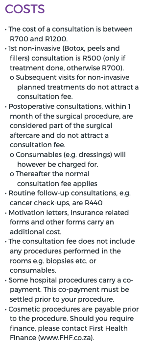 Costs • The cost of a consultation is between R700 and R1200. • 1st non-invasive (Botox, peels and fillers) consultation is R500 (only if treatment done, otherwise R700). o Subsequent visits for non-invasive planned treatments do not attract a consultation fee. • Postoperative consultations, within 1 month of the surgical procedure, are considered part of the surgical aftercare and do not attract a consultation fee. o Consumables (e.g. dressings) will however be charged for. o Thereafter the normal consultation fee applies • Routine follow-up consultations, e.g. cancer check-ups, are R440 • Motivation letters, insurance related forms and other forms carry an additional cost. • The consultation fee does not include any procedures performed in the rooms e.g. biopsies etc. or consumables. • Some hospital procedures carry a co-payment. This co-payment must be settled prior to your procedure. • Cosmetic procedures are payable prior to the procedure. Should you require finance, please contact First Health Finance (www.FHF.co.za).