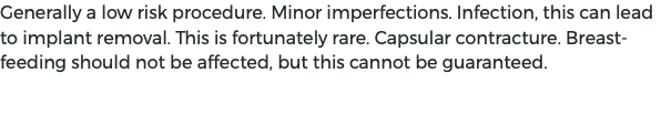 Generally a low risk procedure. Minor imperfections. Infection, this can lead to implant removal. This is fortunately rare. Capsular contracture. Breast-feeding should not be affected, but this cannot be guaranteed. 