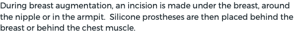 During breast augmentation, an incision is made under the breast, around the nipple or in the armpit. Silicone prostheses are then placed behind the breast or behind the chest muscle.