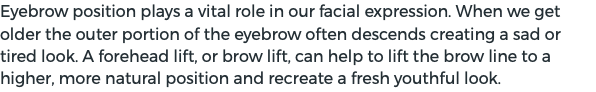 Eyebrow position plays a vital role in our facial expression. When we get older the outer portion of the eyebrow often descends creating a sad or tired look. A forehead lift, or brow lift, can help to lift the brow line to a higher, more natural position and recreate a fresh youthful look.
