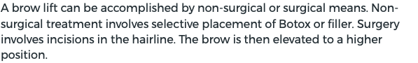 A brow lift can be accomplished by non-surgical or surgical means. Non-surgical treatment involves selective placement of Botox or filler. Surgery involves incisions in the hairline. The brow is then elevated to a higher position.