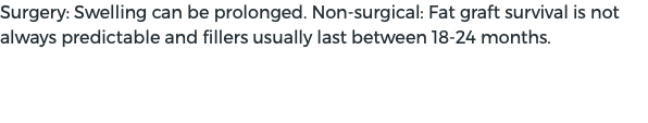 Surgery: Swelling can be prolonged. Non-surgical: Fat graft survival is not always predictable and fillers usually last between 18-24 months.
