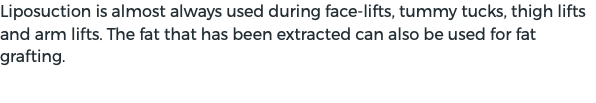 Liposuction is almost always used during face-lifts, tummy tucks, thigh lifts and arm lifts. The fat that has been extracted can also be used for fat grafting.