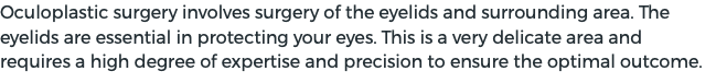 Oculoplastic surgery involves surgery of the eyelids and surrounding area. The eyelids are essential in protecting your eyes. This is a very delicate area and requires a high degree of expertise and precision to ensure the optimal outcome.